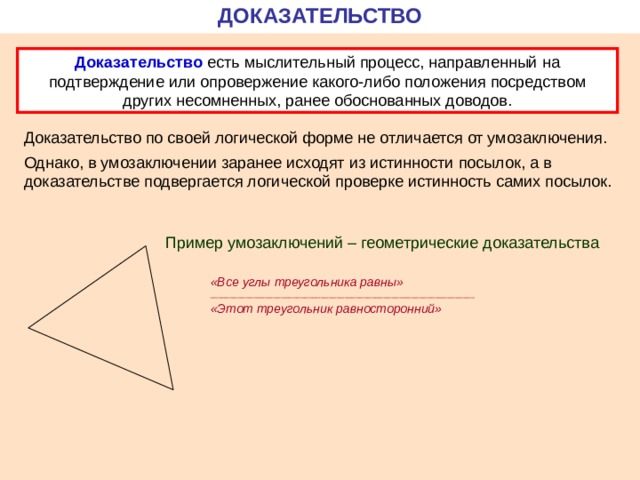 ДОКАЗАТЕЛЬСТВО Доказательство есть мыслительный процесс, направленный на подтверждение или опровержение какого-либо положения посредством других несомненных, ранее обоснованных доводов. Доказательство по своей логической форме не отличается от умозаключения. Однако, в умозаключении заранее исходят из истинности посылок, а в доказательстве подвергается логической проверке истинность самих посылок. Пример умозаключений – геометрические доказательства «Все углы треугольника равны» ___________________________________________________________________ «Этот треугольник равносторонний» 