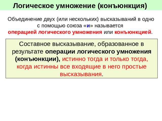 Логическое умножение (конъюнкция)  Объединение двух (или нескольких) высказываний в одно с помощью союза « и » называется операцией логического умножения или конъюнкцией . Составное высказывание, образованное в результате операции логического умножения (конъюнкции), истинно тогда и только тогда, когда истинны все входящие в него простые высказывания . 