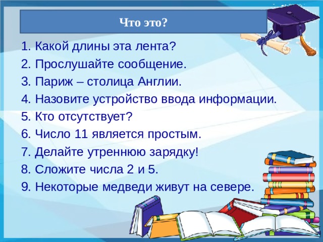 Что это? 1. Какой длины эта лента? 2. Прослушайте сообщение. 3. Париж – столица Англии. 4. Назовите устройство ввода информации. 5. Кто отсутствует? 6. Число 11 является простым. 7. Делайте утреннюю зарядку! 8. Сложите числа 2 и 5. 9. Некоторые медведи живут на севере. 