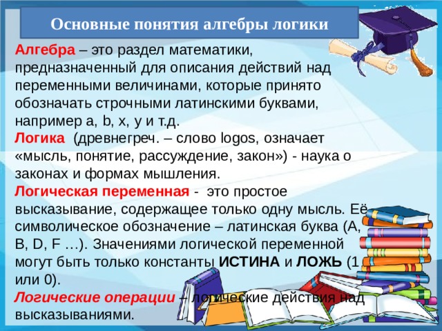 Основные понятия алгебры логики Алгебра – это раздел математики, предназначенный для описания действий над переменными величинами, которые принято обозначать строчными латинскими буквами, например a, b, x, y и т.д. Логика (древнегреч. – слово logos, означает «мысль, понятие, рассуждение, закон») - наука о законах и формах мышления. Логическая переменная - это простое высказывание, содержащее только одну мысль. Её символическое обозначение – латинская буква (A, B, D, F …). Значениями логической переменной могут быть только константы ИСТИНА и ЛОЖЬ (1 или 0). Логические операции  – логические действия над высказываниями. 