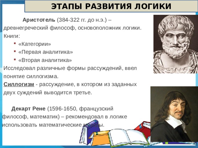 ЭТАПЫ РАЗВИТИЯ ЛОГИКИ  Аристотель (384-322 гг. до н.э.) – древнегреческий философ, основоположник логики. Книги:  «Категории»  «Первая аналитика»  «Вторая аналитика»  «Категории»  «Первая аналитика»  «Вторая аналитика»  «Категории»  «Первая аналитика»  «Вторая аналитика» Исследовал различные формы рассуждений, ввел понятие силлогизма. Силлогизм - рассуждение, в котором из заданных двух суждений выводится третье.  Декарт Рене (1596-1650, французский философ, математик) – рекомендовал в логике использовать математические методы.  