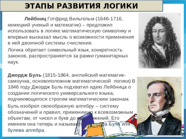 ЭТАПЫ РАЗВИТИЯ ЛОГИКИ  Лейбниц Готфрид Вильгельм (1646-1716, немецкий ученый и математик) – предложил использовать в логике математическую символику и впервые высказал мысль о возможности применения в ней двоичной системы счисления. Логика обретает символьный язык, конкретность законов, распространяется за рамки гуманитарных наук. Джордж Буль (1815-1864, английский математик-самоучка, основоположник математической логики) В 1846 году Джордж Буль подхватил идею Лейбница о создании логического универсального языка, подчиняющегося строгим математическим законам. Буль изобрел своеобразную алгебру – систему обозначений и правил, применимую к всевозможным объектам, от чисел и букв до предложений. Его именем она теперь и называется: алгебра Буля или булева алгебра .  