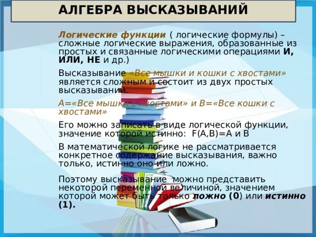 АЛГЕБРА ВЫСКАЗЫВАНИЙ Логические функции ( логические формулы) – сложные логические выражения, образованные из простых и связанные логическими операциями И, ИЛИ, НЕ и др.) Высказывание «Все мышки и кошки с хвостами» является сложным и состоит из двух простых высказываний. А=«Все мышки с хвостами» и В=«Все кошки с хвостами» Его можно записать в виде логической функции, значение которой истинно: F(A,B)=A и B В математической логике не рассматривается конкретное содержание высказывания, важно только, истинно оно или ложно. Поэтому высказывание можно представить некоторой переменной величиной, значением которой может быть только ложно (0 ) или истинно (1). 