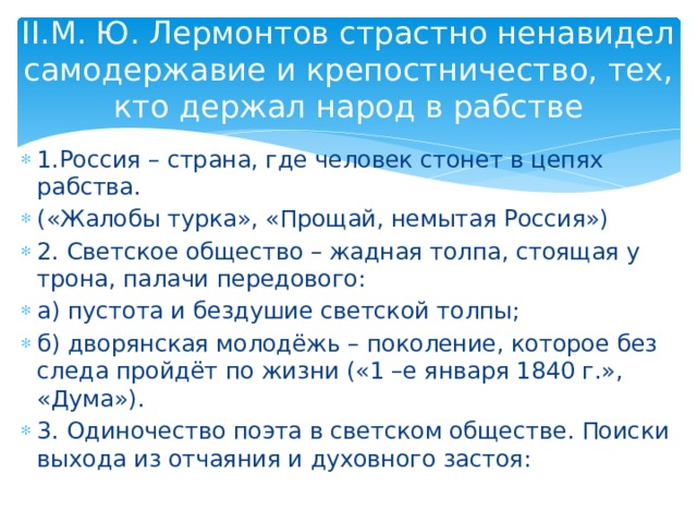 II.М. Ю. Лермонтов страстно ненавидел самодержавие и крепостничество, тех, кто держал народ в рабстве 1.Россия – страна, где человек стонет в цепях рабства. («Жалобы турка», «Прощай, немытая Россия») 2. Светское общество – жадная толпа, стоящая у трона, палачи передового: а) пустота и бездушие светской толпы; б) дворянская молодёжь – поколение, которое без следа пройдёт по жизни («1 –е января 1840 г.», «Дума»). 3. Одиночество поэта в светском обществе. Поиски выхода из отчаяния и духовного застоя: 