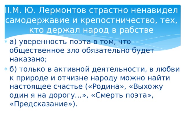 II.М. Ю. Лермонтов страстно ненавидел самодержавие и крепостничество, тех, кто держал народ в рабстве а) уверенность поэта в том, что общественное зло обязательно будет наказано; б) только в активной деятельности, в любви к природе и отчизне народу можно найти настоящее счастье («Родина», «Выхожу один я на дорогу…», «Смерть поэта», «Предсказание»). 