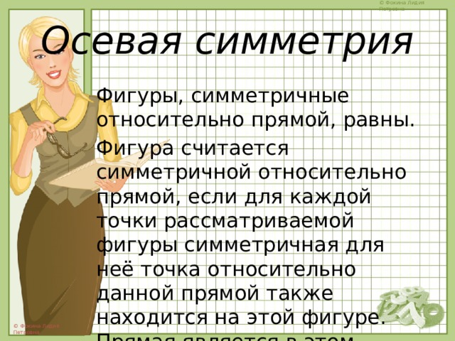 Осевая симметрия Фигуры, симметричные относительно прямой, равны. Фигура считается симметричной относительно прямой, если для каждой точки рассматриваемой фигуры симметричная для неё точка относительно данной прямой также находится на этой фигуре. Прямая является в этом случае осью симметрии фигуры. 