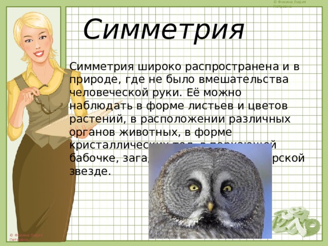 Симметрия Симметрия широко распространена и в природе, где не было вмешательства человеческой руки. Её можно наблюдать в форме листьев и цветов растений, в расположении различных органов животных, в форме кристаллических тел, в порхающей бабочке, загадочной снежинке, морской звезде. 