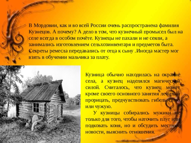 В Мордовии, как и во всей России очень распространена фамилия Кузнецов. А почему? А дело в том, что кузнечный промысел был на селе всегда в особом почёте. Кузнецы не пахали и не сеяли, а занимались изготовлением сельхозинвентаря и предметов быта. Секреты ремесла передавались от отца к сыну .Иногда мастер мог взять в обучении мальчика за плату. Кузница обычно находилась на окраине села, а кузнец наделялся магической силой. Считалось, что кузнец может кроме своего основного занятия лечить и прорицать, предчувствовать гибель свою или чужую.  У кузницы собирались мужики не только для того, чтобы наточить плуг или подковать коня, но и обсудить местные новости, выяснить отношения. 