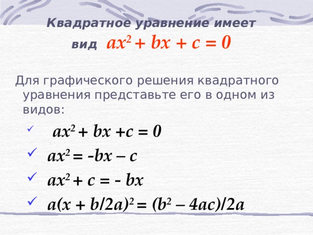 Квадратное уравнение имеет вид ax 2 + bx + c = 0  Для графического решения квадратного уравнения представьте его в одном из видов:   ax 2 + bx +c = 0  ax 2 = -bx – c  ax 2 + c = - bx  a(x + b/2a) 2 = (b 2 – 4ac)/2a   ax 2 + bx +c = 0  ax 2 = -bx – c  ax 2 + c = - bx  a(x + b/2a) 2 = (b 2 – 4ac)/2a 