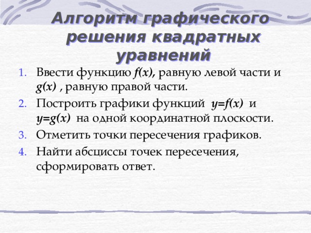 Алгоритм графического решения квадратных уравнений Ввести функцию f(x), равную левой части и g(x) , равную правой части. Построить графики функций y=f(x) и y=g(x) на одной координатной плоскости. Отметить точки пересечения графиков. Найти абсциссы точек пересечения, сформировать ответ. 