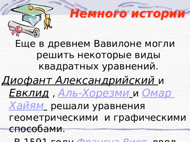  Немного истории  Еще в древнем Вавилоне могли решить некоторые виды квадратных уравнений. Диофант Александрийский и Евклид , Аль-Хорезми  и Омар Хайям   решали уравнения геометрическими и графическими способами. В 1591 году Франсуа Виет  ввел формулы для решения квадратных уравнений 