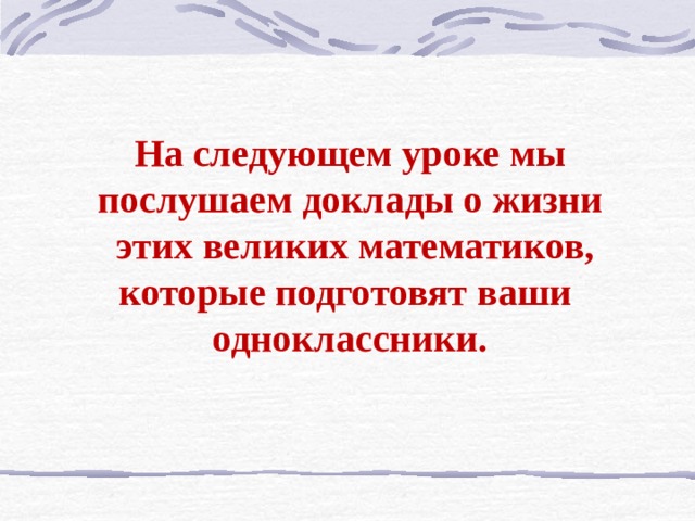 На следующем уроке мы послушаем доклады о жизни  этих великих математиков, которые подготовят ваши одноклассники. 