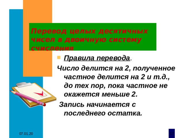 Перевод целых десятичных чисел в двоичную систему счисления Правила перевода . Число делится на 2, полученное частное делится на 2 и т.д., до тех пор, пока частное не окажется меньше 2.  Запись начинается с последнего остатка. 07.01.20  