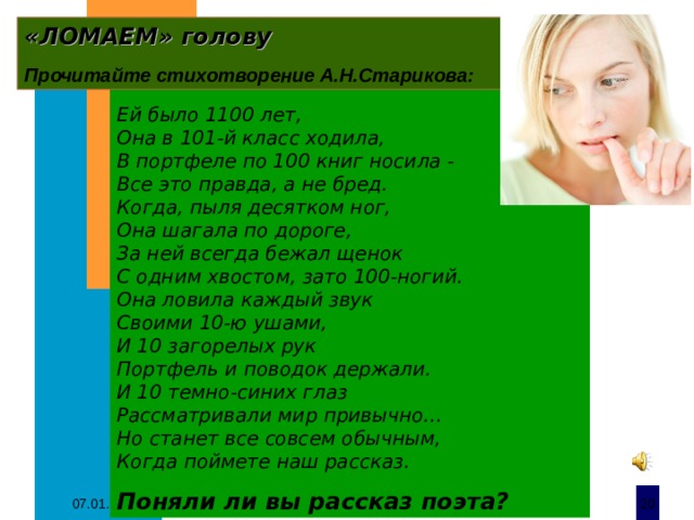 «ЛОМАЕМ» голову   Прочитайте стихотворение А.Н.Старикова: Ей было 1100 лет, Она в 101-й класс ходила, В портфеле по 100 книг носила - Все это правда, а не бред. Когда, пыля десятком ног, Она шагала по дороге, За ней всегда бежал щенок С одним хвостом, зато 100-ногий. Она ловила каждый звук Своими 10-ю ушами, И 10 загорелых рук Портфель и поводок держали. И 10 темно-синих глаз Рассматривали мир привычно… Но станет все совсем обычным, Когда поймете наш рассказ. Поняли ли вы рассказ поэта? 07.01.20  