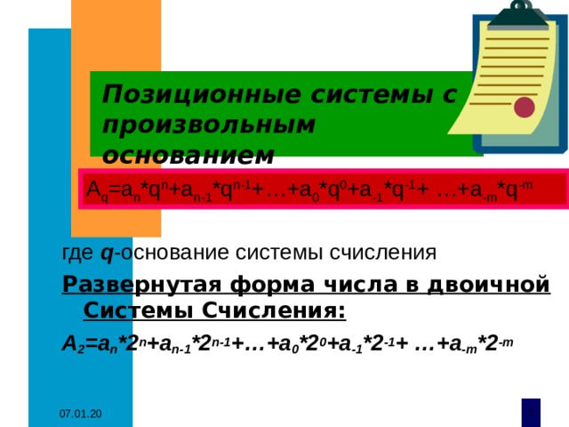 Позиционные системы с произвольным основанием где q -основание системы счисления Развернутая форма числа в двоичной Системы Счисления: А 2 =a n *2 n +a n-1 *2 n-1 +…+a 0 *2 0 +a -1 *2 -1 + …+a -m *2 -m А q =a n *q n +a n-1 *q n-1 +…+a 0 *q 0 +a -1 *q -1 + …+a -m *q -m 07.01.20  