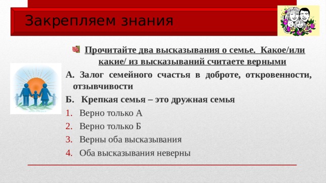 Закрепляем знания  Прочитайте два высказывания о семье. Какое/или какие/ из высказываний считаете верными А. Залог семейного счастья в доброте, откровенности, отзывчивости Б. Крепкая семья – это дружная семья Верно только А Верно только Б Верны оба высказывания Оба высказывания неверны 