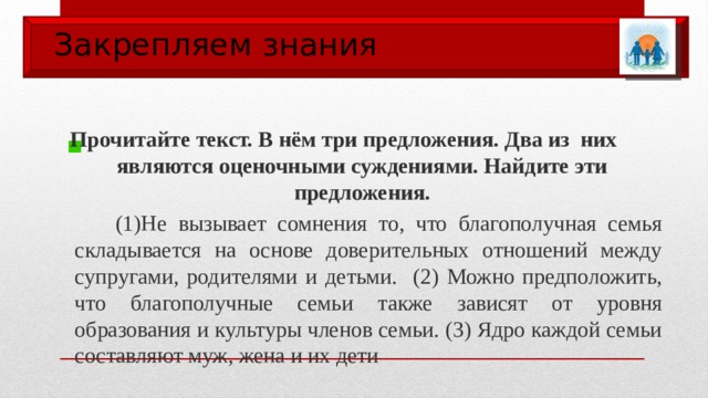 Закрепляем знания  Прочитайте текст. В нём три предложения. Два из них являются оценочными суждениями. Найдите эти предложения.  (1)Не вызывает сомнения то, что благополучная семья складывается на основе доверительных отношений между супругами, родителями и детьми. (2) Можно предположить, что благополучные семьи также зависят от уровня образования и культуры членов семьи. (3) Ядро каждой семьи составляют муж, жена и их дети 