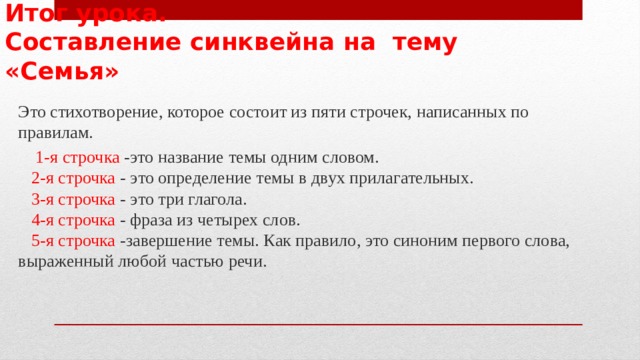 Итог урока.  Составление синквейна на тему «Семья»  Это стихотворение, которое состоит из пяти строчек, написанных по правилам.  1-я строчка -это название темы одним словом.   2-я строчка - это определение темы в двух прилагательных.  3-я строчка - это три глагола.   4-я строчка - фраза из четырех слов.   5-я строчка -завершение темы. Как правило, это синоним первого слова, выраженный любой частью речи.   