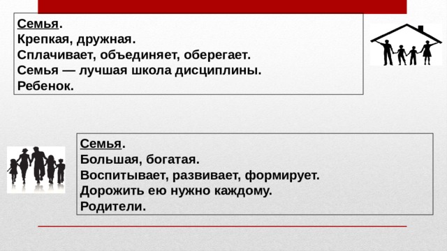 Семья .  Крепкая, дружная.  Сплачивает, объединяет, оберегает.  Семья — лучшая школа дисциплины.  Ребенок. Семья .  Большая, богатая.  Воспитывает, развивает, формирует.  Дорожить ею нужно каждому.  Родители. 