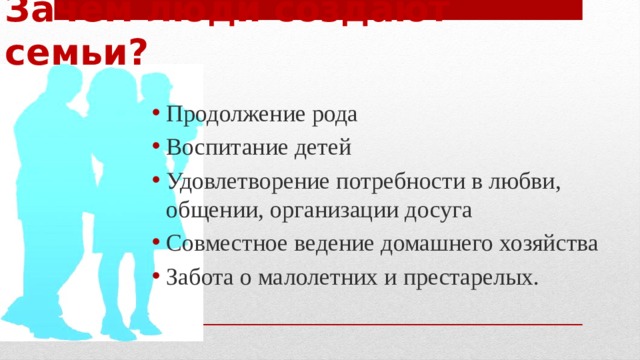 Зачем люди создают семьи? Продолжение рода Воспитание детей Удовлетворение потребности в любви, общении, организации досуга Совместное ведение домашнего хозяйства Забота о малолетних и престарелых. 