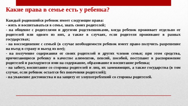 Какие права в семье есть у ребенка?  Каждый родившийся ребенок имеет следующие права: - жить и воспитываться в семье, знать своих родителей; - на общение с родителями и другими родственниками, когда ребенок проживает отдельно от родителей или одного из них, а также в случаях, если родители проживают в разных государствах; - на воссоединение с семьей (в случае необходимости ребенок имеет право получить разрешение на въезд в страну и выезд из нее); - на получение содержания от своих родителей и других членов семьи; при этом средства, причитающиеся ребенку в качестве алиментов, пенсий, пособий, поступают в распоряжение родителей и расходуются ими на содержание, образование и воспитание ребенка; - на заботу, воспитание со стороны родителей и лиц, их заменяющих, а также государства (в том случае, если ребенок остается без попечения родителей); - на уважение достоинства и на защиту от злоупотреблений со стороны родителей. 