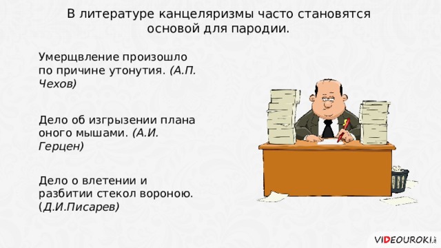 В литературе канцеляризмы часто становятся основой для пародии. Умерщвление произошло по причине утонутия. (А.П. Чехов) Дело об изгрызении плана оного мышами. (А.И. Герцен) Дело о влетении и разбитии стекол вороною. ( Д.И.Писарев) 4 