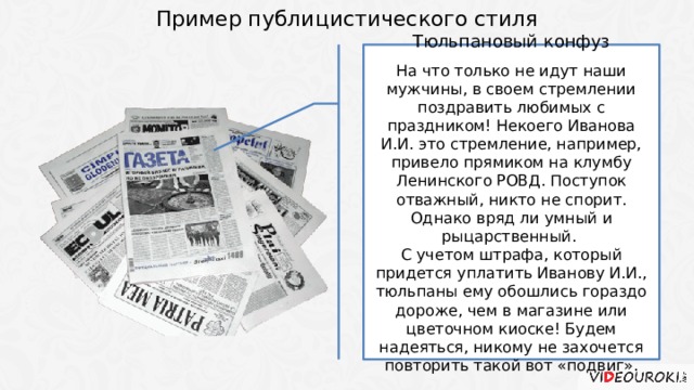 Пример публицистического стиля Тюльпановый конфуз На что только не идут наши мужчины, в своем стремлении поздравить любимых с праздником! Некоего Иванова И.И. это стремление, например, привело прямиком на клумбу Ленинского РОВД. Поступок отважный, никто не спорит. Однако вряд ли умный и рыцарственный. С учетом штрафа, который придется уплатить Иванову И.И., тюльпаны ему обошлись гораздо дороже, чем в магазине или цветочном киоске! Будем надеяться, никому не захочется повторить такой вот «подвиг». 4 