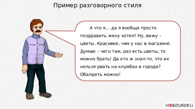 Пример разговорного стиля А что я… да я вообще просто поздравить жену хотел! Ну, вижу – цветы. Красивее , чем у нас в магазине . Думаю – чего там, раз есть цветы, то можно брать! Да кто ж знал-то, что их нельзя рвать на клумбах в городе? Обалдеть можно! 4 