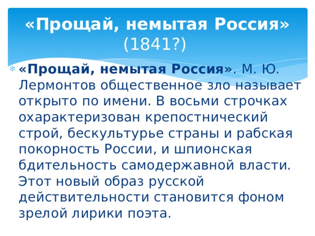 «Прощай, немытая Россия» (1841?) «Прощай, немытая Россия» . М. Ю. Лермонтов общественное зло называет открыто по имени. В восьми строчках охарактеризован крепостнический строй, бескультурье страны и рабская покорность России, и шпионская бдительность самодержавной власти. Этот новый образ русской действительности становится фоном зрелой лирики поэта. 