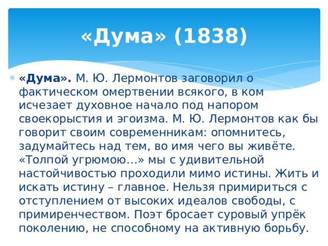 «Дума» (1838) «Дума». М. Ю. Лермонтов заговорил о фактическом омертвении всякого, в ком исчезает духовное начало под напором своекорыстия и эгоизма. М. Ю. Лермонтов как бы говорит своим современникам: опомнитесь, задумайтесь над тем, во имя чего вы живёте. «Толпой угрюмою…» мы с удивительной настойчивостью проходили мимо истины. Жить и искать истину – главное. Нельзя примириться с отступлением от высоких идеалов свободы, с примиренчеством. Поэт бросает суровый упрёк поколению, не способному на активную борьбу. 