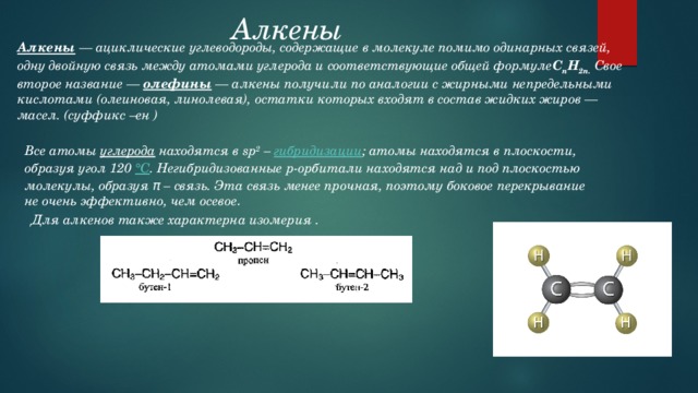 Алкены    Алкены  — ациклические углеводороды, содержащие в молекуле помимо одинарных связей, одну двойную связь между атомами углерода и соответствующие общей формуле C n H 2n.  Свое второе название —  олефины  — алкены получили по аналогии с жирными непредельными кислотами (олеиновая, линолевая), остатки которых входят в состав жидких жиров — масел. (суффикс –ен ) Все атомы  углерода  находятся в sp 2  –  гибридизации ; атомы находятся в плоскости, образуя угол 120  °С . Негибридизованные р-орбитали находятся над и под плоскостью молекулы, образуя π – связь. Эта связь менее прочная, поэтому боковое перекрывание не очень эффективно, чем осевое . Для алкенов также характерна изомерия . 