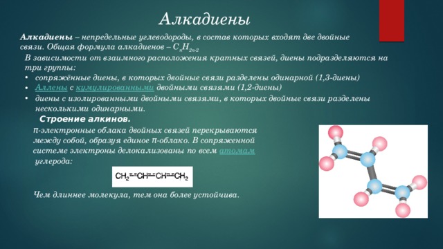 Алкадиены  Алкадиены – непредельные углеводороды, в состав которых входят две двойные связи. Общая формула алкадиенов – C n H 2n-2 В зависимости от взаимного расположения кратных связей, диены подразделяются на три группы: сопряжённые диены, в которых двойные связи разделены одинарной (1,3-диены) Аллены  с кумулированными двойными связями (1,2-диены) диены с изолированными двойными связями, в которых двойные связи разделены несколькими одинарными. Строение алкинов. π-электронные облака двойных связей перекрываются между собой, образуя единое π-облако. В сопряженной системе электроны делокализованы по всем  атомам  углерода: Чем длиннее молекула, тем она более устойчива. 