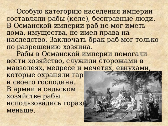 Особую категорию населения империи составляли рабы (келе), бесправные люди. В Османской империи раб не мог иметь дома, имущества, не имел права на наследство. Заключать брак раб мог только по разрешению хозяина. Рабы в Османской империи помогали вести хозяйство, служили сторожами в мавзолеях, медресе и мечетях, евнухами, которые охраняли гарем и своего господина. В армии и сельском хозяйстве рабы использовались гораздо меньше.