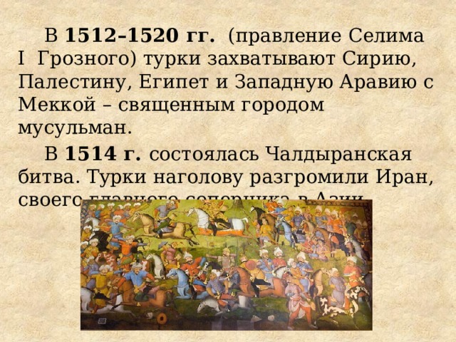 В 1512–1520 гг. (правление Селима I Грозного) турки захватывают Сирию, Палестину, Египет и Западную Аравию с Меккой – священным городом мусульман. В 1514 г. состоялась Чалдыранская битва. Турки наголову разгромили Иран, своего главного соперника в Азии.