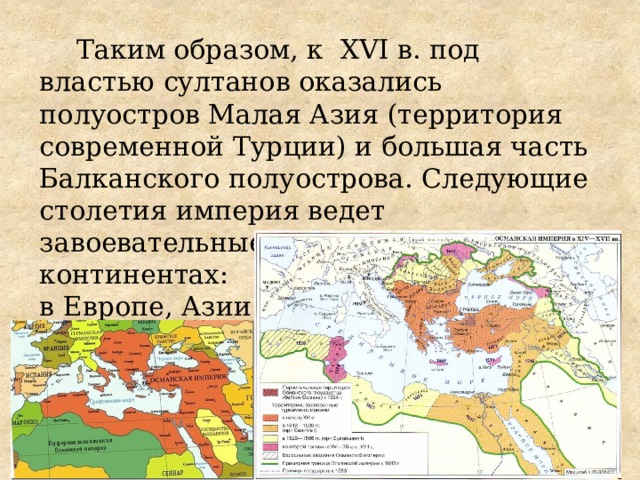 Таким образом, к XVI в. под властью султанов оказались полуостров Малая Азия (территория современной Турции) и большая часть Балканского полуострова. Следующие столетия империя ведет завоевательные войны на трех континентах: в Европе, Азии и Африке.