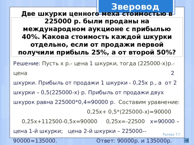 Зверовод Две шкурки ценного меха стоимостью в 225000 р. были проданы на международном аукционе с прибылью 40%. Какова стоимость каждой шкурки отдельно, если от продажи первой получили прибыль 25%, а от второй 50%? Решение: Пусть х р.- цена 1 шкурки, тогда (225000-х)р.- цена 2 шкурки. Прибыль от продажи 1 шкурки - 0,25х р., а от 2 шкурки – 0,5(225000-х) р. Прибыль от продажи двух шкурок равна 225000*0,4=90000 р. Составим уравнение:  0,25х+ 0,5*(225000-х)=90000  0,25х+112500-0,5х=90000 0,25х=-22500 х=90000 – цена 1-й шкурки; цена 2-й шкурки – 225000--90000=135000. Ответ: 90000р. и 135000р. Рулева Т.Г. 