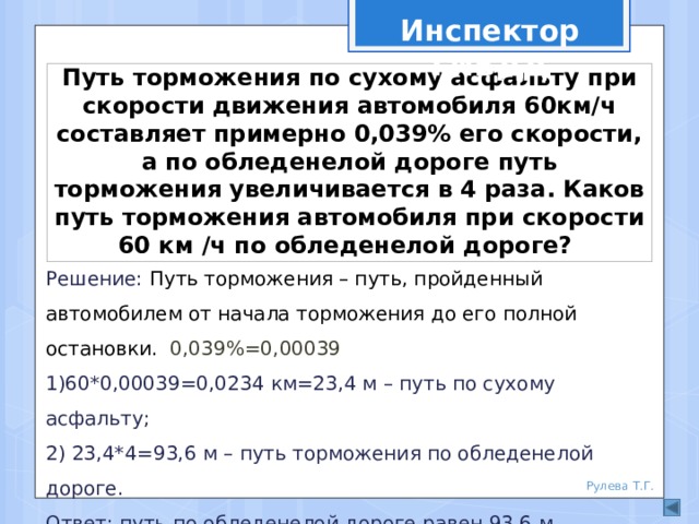 Инспектор ГИБДД Путь торможения по сухому асфальту при скорости движения автомобиля 60км/ч составляет примерно 0,039% его скорости, а по обледенелой дороге путь торможения увеличивается в 4 раза. Каков путь торможения автомобиля при скорости 60 км /ч по обледенелой дороге? Решение: Путь торможения – путь, пройденный автомобилем от начала торможения до его полной остановки. 0,039%=0,00039 1)60*0,00039=0,0234 км=23,4 м – путь по сухому асфальту; 2) 23,4*4=93,6 м – путь торможения по обледенелой дороге. Ответ: путь по обледенелой дороге равен 93,6 м Рулева Т.Г. 