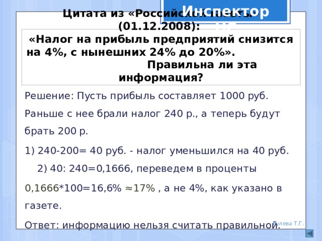 Инспектор НС Цитата из «Российской газеты» (01.12.2008):  «Налог на прибыль предприятий снизится на 4%, с нынешних 24% до 20%». Правильна ли эта информация? Решение: Пусть прибыль составляет 1000 руб. Раньше с нее брали налог 240 р., а теперь будут брать 200 р. 1) 240-200= 40 руб. - налог уменьшился на 40 руб. 2) 40: 240=0,1666, переведем в проценты 0,1666 *100=16,6% ≈17% , а не 4%, как указано в газете. Ответ: информацию нельзя считать правильной. Рулева Т.Г. 