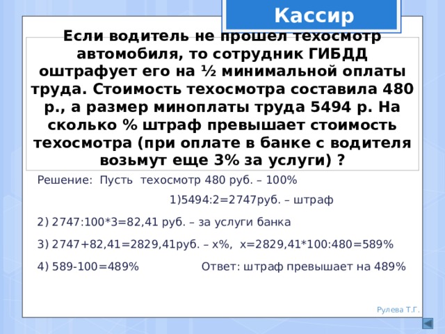 Кассир Если водитель не прошел техосмотр автомобиля, то сотрудник ГИБДД оштрафует его на ½ минимальной оплаты труда. Стоимость техосмотра составила 480 р., а размер миноплаты труда 5494 р. На сколько % штраф превышает стоимость техосмотра (при оплате в банке с водителя возьмут еще 3% за услуги) ? Решение: Пусть техосмотр 480 руб. – 100% 1)5494:2=2747руб. – штраф 2) 2747:100*3=82,41 руб. – за услуги банка 3) 2747+82,41=2829,41руб. – х%, х=2829,41*100:480=589% 4) 589-100=489% Ответ: штраф превышает на 489% Рулева Т.Г. 