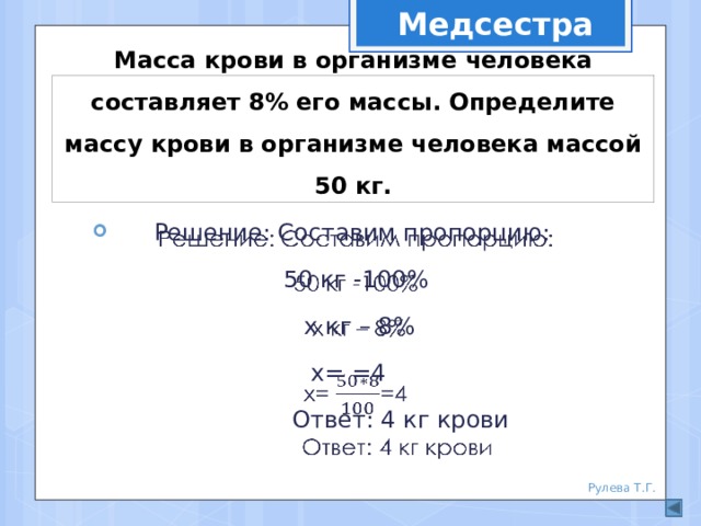 Медсестра Масса крови в организме человека составляет 8% его массы. Определите массу крови в организме человека массой 50 кг. Решение: Составим пропорцию:   50 кг -100%  х кг – 8% х= =4  Ответ: 4 кг крови Рулева Т.Г. 