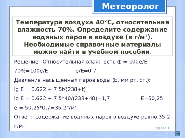 Метеоролог Температура воздуха 40°С, относительная влажность 70%. Определите содержание водяных паров в воздухе (в г/м 3 ). Необходимые справочные материалы можно найти в учебном пособии . Решение:  Относительная влажность ф = 100е/Е 70%=100е/Е е/Е=0,7  Давление насыщенных паров воды (Е, мм рт. ст.):  lg Е = 0.622 + 7.5t/(238+t)  lg Е = 0.622 + 7.5*40/(238+40)=1,7 Е=50,25  е = 50,25*0,7=35,2г/м 3  Ответ: содержание водяных паров в воздухе равно 35,2 г/м 3    Рулева Т.Г. 