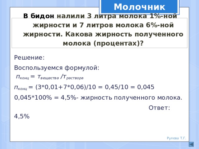 Молочник В бидон налили 3 литра молока 1%-ной жирности и 7 литров молока 6%-ной жирности. Какова жирность полученного молока (процентах)? Решение: Воспользуемся формулой: п конц = т вещества /т раствора п конц = (3*0,01+7*0,06)/10 = 0,45/10 = 0,045 0,045*100% = 4,5%- жирность полученного молока.  Ответ: 4,5% Рулева Т.Г. 