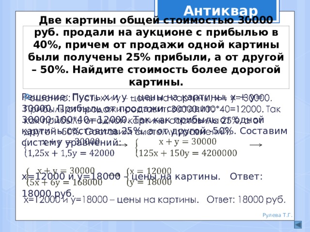  Антиквар Две картины общей стоимостью 30000 руб. продали на аукционе с прибылью в 40%, причем от продажи одной картины были получены 25% прибыли, а от другой – 50%. Найдите стоимость более дорогой картины. Решение: Пусть х и у – цены на картины, х + у= 30000. Прибыль от продажи составит: 30000:100*40=12000. Так как прибыль от одной картины составила 25%, а от другой -50%. Составим систему уравнений:   х=12000 и у=18000 – цены на картины. Ответ: 18000 руб. Рулева Т.Г. 