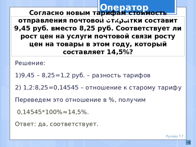 Оператор почты Согласно новым тарифам стоимость отправления почтовой открытки составит 9,45 руб. вместо 8,25 руб. Соответствует ли рост цен на услуги почтовой связи росту цен на товары в этом году, который составляет 14,5%? Решение: 1)9,45 – 8,25=1,2 руб. – разность тарифов 2) 1,2:8,25=0,14545 – отношение к старому тарифу Переведем это отношение в %, получим  0,14545*100%≈14,5%. Ответ: да, соответствует. Рулева Т.Г. 