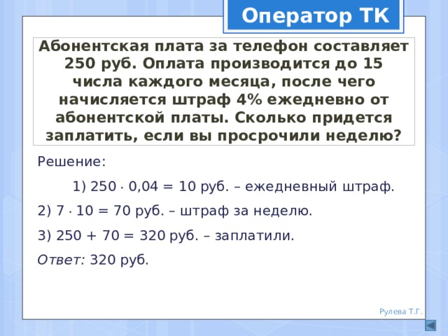 Оператор ТК Абонентская плата за телефон составляет 250 руб. Оплата производится до 15 числа каждого месяца, после чего начисляется штраф 4% ежедневно от абонентской платы. Сколько придется заплатить, если вы просрочили неделю? Решение: 1) 250 . 0,04 = 10 руб. – ежедневный штраф.  2) 7 . 10 = 70 руб. – штраф за неделю.  3) 250 + 70 = 320 руб. – заплатили.  Ответ: 320 руб. Рулева Т.Г. 