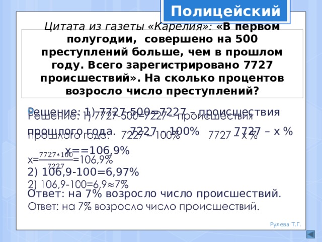 Полицейский Цитата из газеты «Карелия»: «В первом полугодии, совершено на 500 преступлений больше, чем в прошлом году. Всего зарегистрировано 7727 происшествий». На сколько процентов возросло число преступлений? Решение: 1) 7727-500=7227 – происшествия прошлого года. 7227 – 100% 7727 – х % х==106,9%   2) 106,9-100=6,97% Ответ: на 7% возросло число происшествий. Рулева Т.Г. 