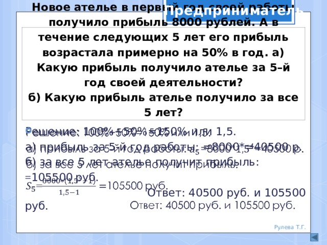 Предприниматель Новое ателье в первый год своей работы получило прибыль 8000 рублей. А в течение следующих 5 лет его прибыль возрастала примерно на 50% в год. а) Какую прибыль получило ателье за 5–й год своей деятельности?  б) Какую прибыль ателье получило за все 5 лет? Решение: 100%+50%=150% или 1,5.   а) прибыль за 5-й год работы: =8000*=40500 р. б) за все 5 лет ателье получит прибыль: = 105500  руб.  Ответ: 40500 руб. и 105500 руб. Рулева Т.Г. 