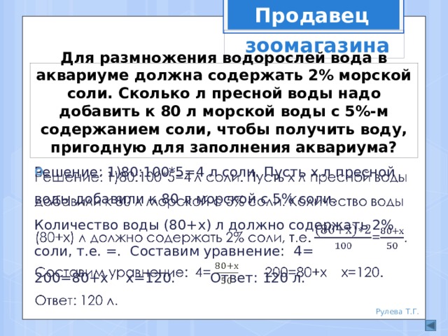 Продавец  зоомагазина Для размножения водорослей вода в аквариуме должна содержать 2% морской соли. Сколько л пресной воды надо добавить к 80 л морской воды с 5%-м содержанием соли, чтобы получить воду, пригодную для заполнения аквариума? Решение: 1)80:100*5=4 л соли. Пусть х л пресной воды добавили к 80 л морской с 5% соли. Количество воды (80+х) л должно содержать 2% соли, т.е. =. Составим уравнение: 4= 200=80+х х=120. Ответ: 120 л.   Рулева Т.Г. 