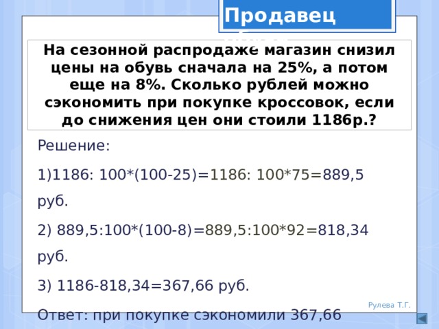 Продавец обуви На сезонной распродаже магазин снизил цены на обувь сначала на 25%, а потом еще на 8%. Сколько рублей можно сэкономить при покупке кроссовок, если до снижения цен они стоили 1186р.? Решение: 1)1186: 100*(100-25)= 1186: 100*75= 889,5 руб. 2) 889,5:100*(100-8)= 889,5:100*92= 818,34 руб. 3) 1186-818,34=367,66 руб. Ответ: при покупке сэкономили 367,66 рублей. Рулева Т.Г. 