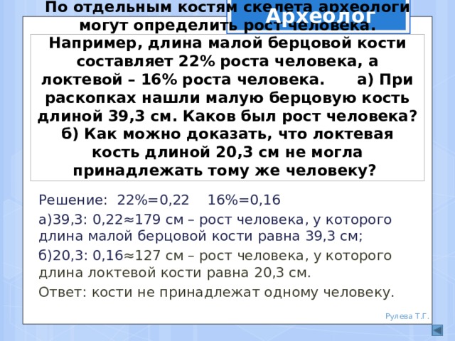 Археолог По отдельным костям скелета археологи могут определить рост человека. Например, длина малой берцовой кости составляет 22% роста человека, а локтевой – 16% роста человека. а) При раскопках нашли малую берцовую кость длиной 39,3 см. Каков был рост человека? б) Как можно доказать, что локтевая кость длиной 20,3 см не могла принадлежать тому же человеку? Решение: 22%=0,22 16%=0,16 а)39,3: 0,22≈179 см – рост человека, у которого длина малой берцовой кости равна 39,3 см; б)20,3: 0,16 ≈127 см – рост человека, у которого длина локтевой кости равна 20,3 см. Ответ: кости не принадлежат одному человеку. Рулева Т.Г.  